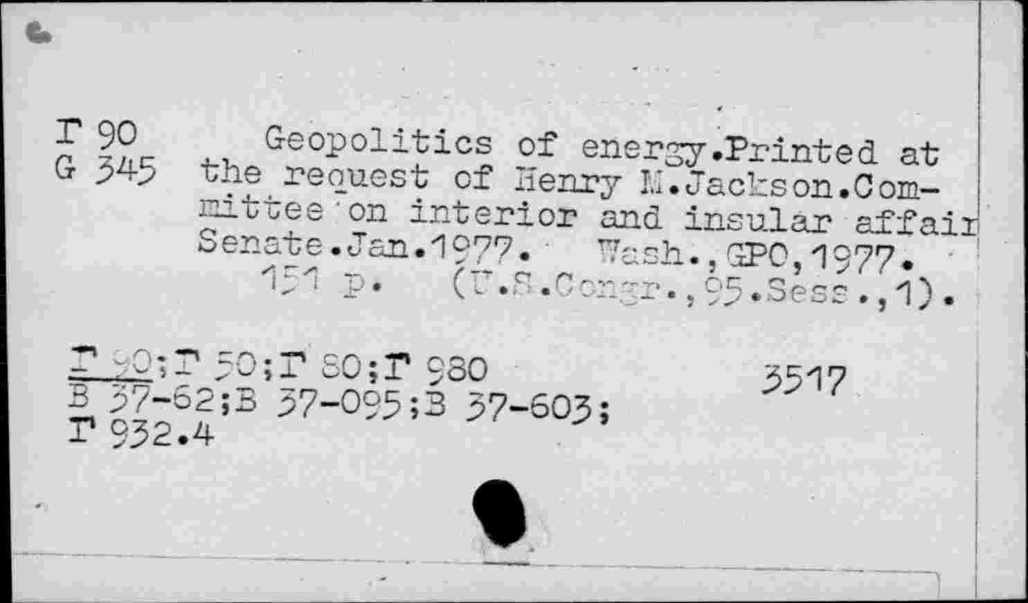 ﻿~	GeoPolitics of energy .Printed at
Cr 345 the request of Henry 1.1. Jacks on. 0 omni Cues' on interior and insular affaii Senate.Jan.1977»	TVash.,GPO 1°77.
p. (r.S.ConSr.,h.Sess.,1).
B 37-52;B 37-O95;B 57-603; ? 932.4
2517